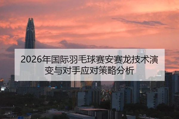 2026年国际羽毛球赛安赛龙技术演变与对手应对策略分析
