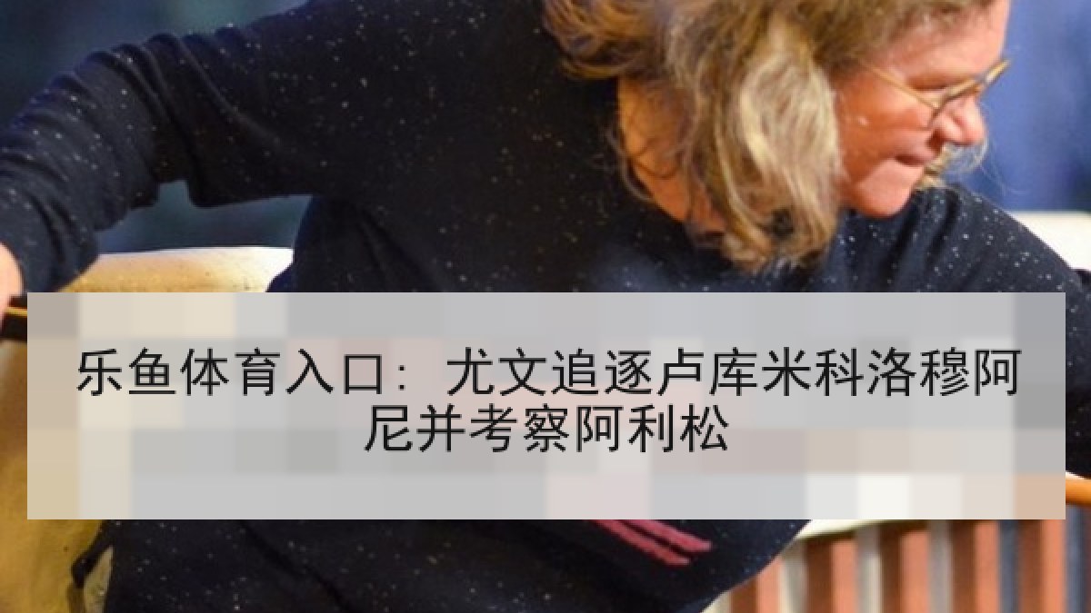 乐鱼体育入口: 尤文追逐卢库米科洛穆阿尼并考察阿利松