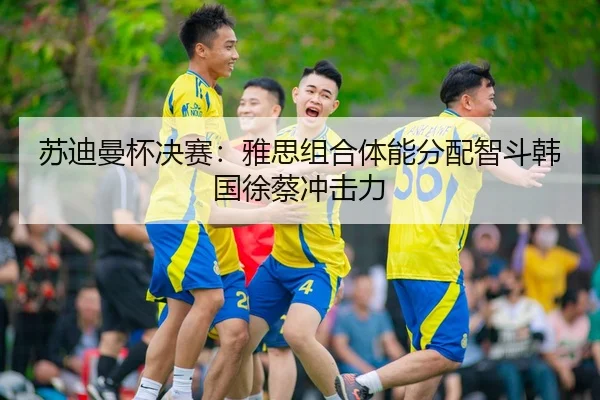 苏迪曼杯决赛：雅思组合体能分配智斗韩国徐蔡冲击力