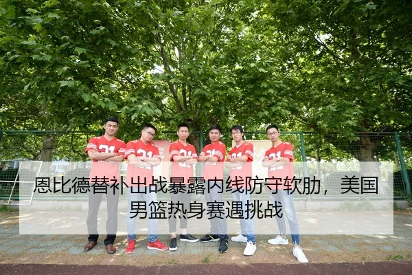 恩比德替补出战暴露内线防守软肋，美国男篮热身赛遇挑战